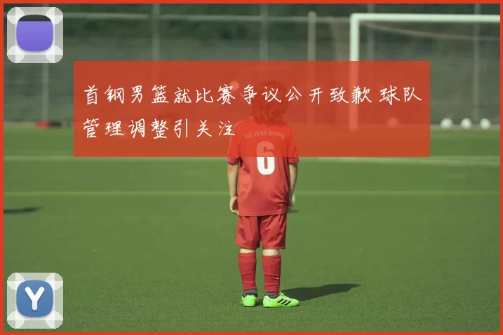 首钢男篮就比赛争议公开致歉 球队管理调整引关注