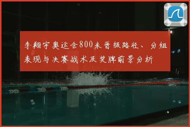 李翔宇奥运会800米晋级路径、分组表现与决赛战术及奖牌前景分析