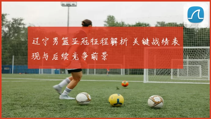 辽宁男篮亚冠征程解析 关键战绩表现与后续竞争前景