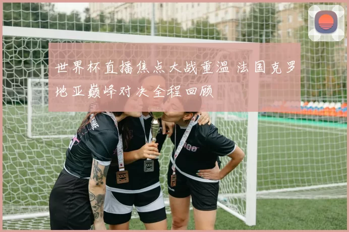 世界杯直播焦点大战重温 法国克罗地亚巅峰对决全程回顾