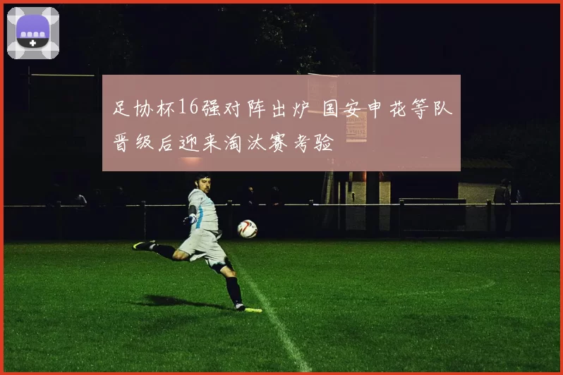 足协杯16强对阵出炉 国安申花等队晋级后迎来淘汰赛考验