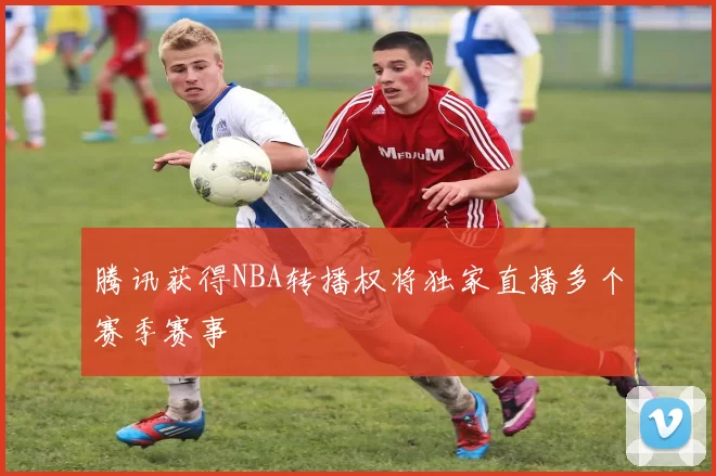 腾讯获得NBA转播权将独家直播多个赛季赛事