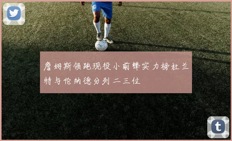 詹姆斯领跑现役小前锋实力榜杜兰特与伦纳德分列二三位