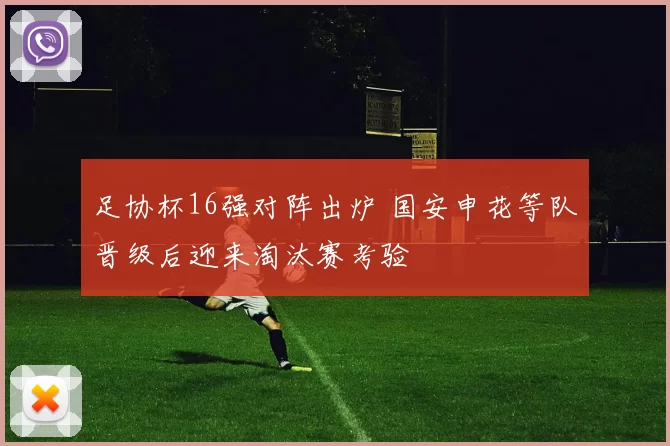 足协杯16强对阵出炉 国安申花等队晋级后迎来淘汰赛考验