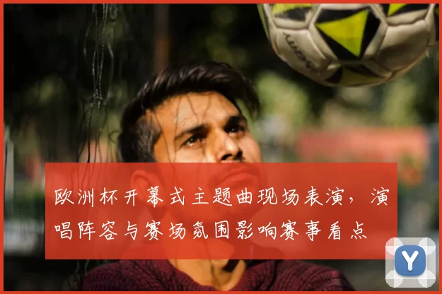 欧洲杯开幕式主题曲现场表演，演唱阵容与赛场氛围影响赛事看点