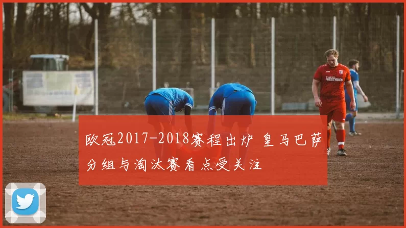 欧冠2017-2018赛程出炉 皇马巴萨分组与淘汰赛看点受关注