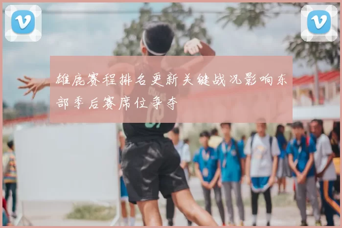 雄鹿赛程排名更新关键战况影响东部季后赛席位争夺