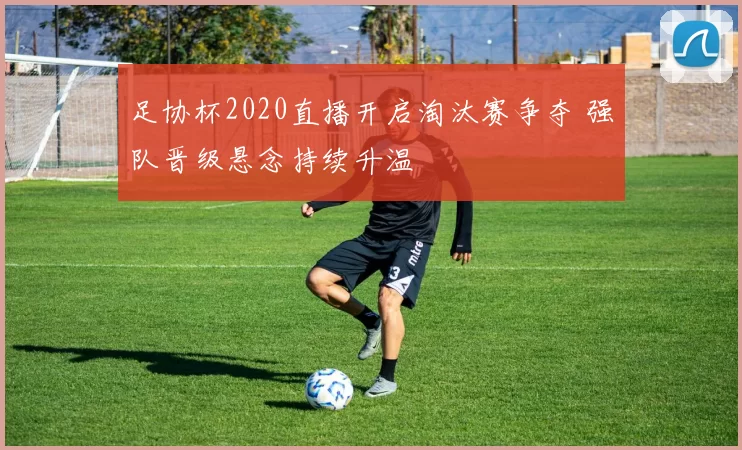 足协杯2020直播开启淘汰赛争夺 强队晋级悬念持续升温