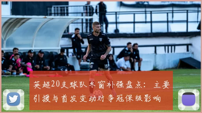 英超20支球队冬窗补强盘点：主要引援与首发变动对争冠保级影响