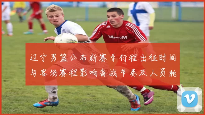 辽宁男篮公布新赛季行程出征时间与客场赛程影响备战节奏及人员轮换安排