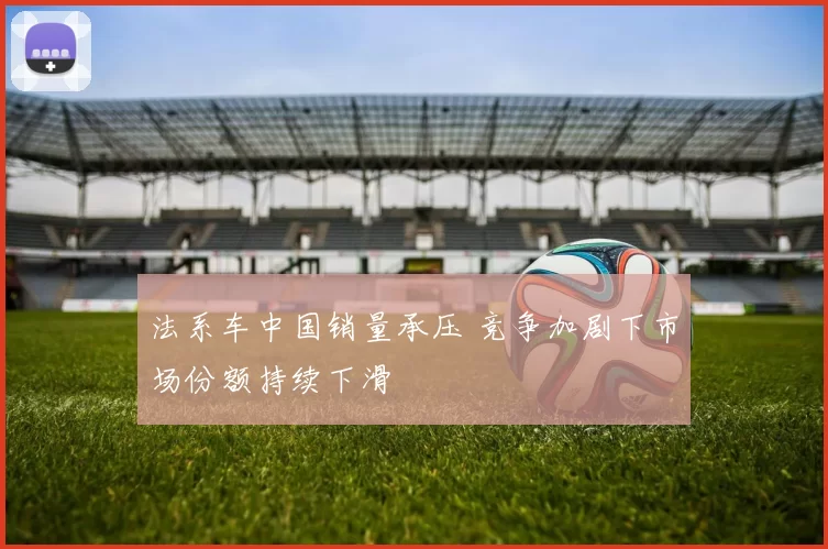 法系车中国销量承压 竞争加剧下市场份额持续下滑