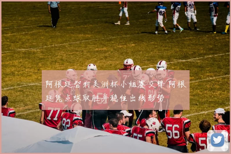 阿根廷智利美洲杯小组赛交锋 阿根廷凭点球取胜并稳住出线形势