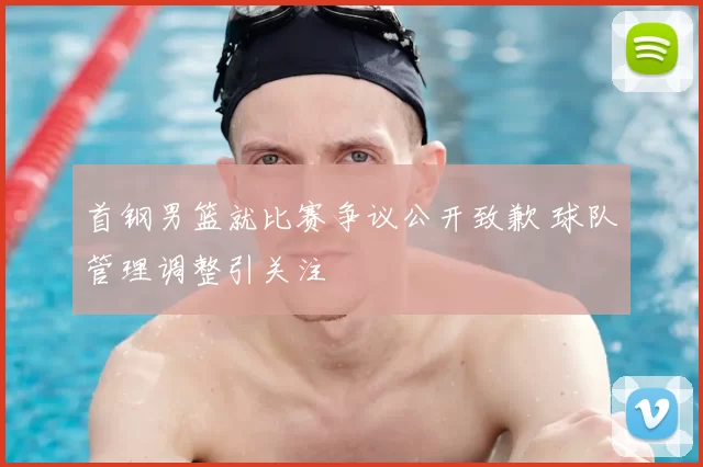 首钢男篮就比赛争议公开致歉 球队管理调整引关注