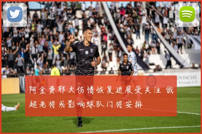 阿金费耶夫伤情恢复进展受关注 俄超老将或影响球队门将安排