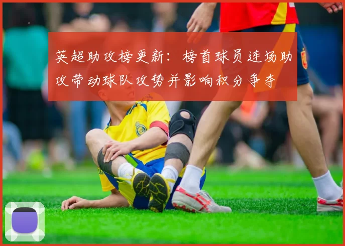 英超助攻榜更新：榜首球员连场助攻带动球队攻势并影响积分争夺