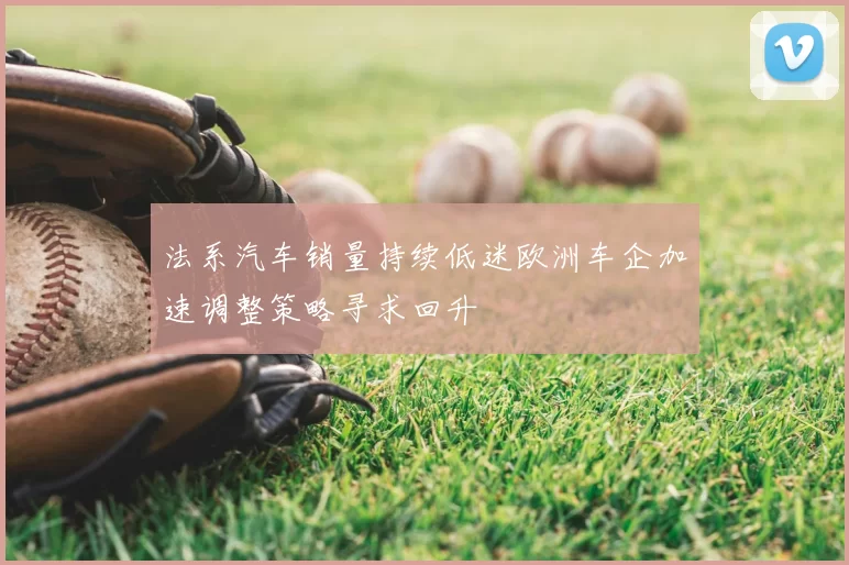 法系汽车销量持续低迷欧洲车企加速调整策略寻求回升