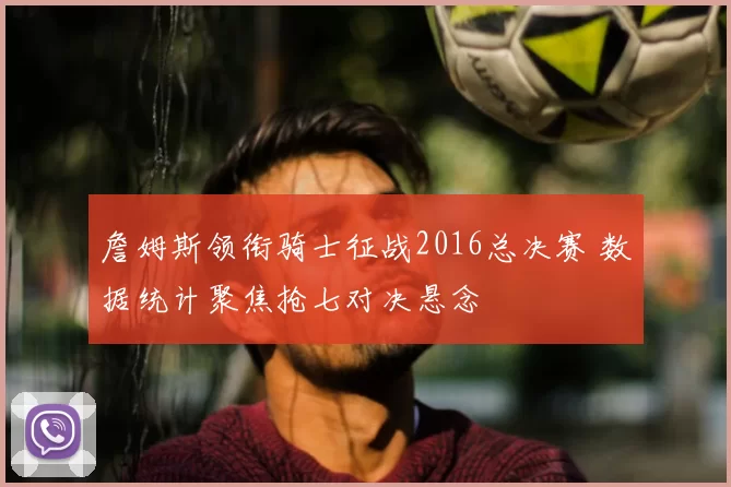 詹姆斯领衔骑士征战2016总决赛 数据统计聚焦抢七对决悬念