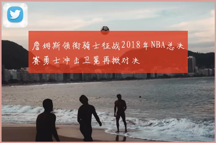 詹姆斯领衔骑士征战2018年NBA总决赛勇士冲击卫冕再掀对决